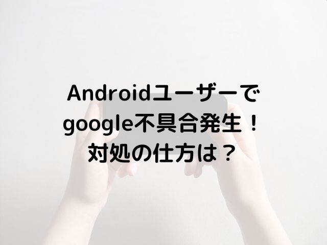 Androidユーザーで google不具合発生！ 対処の仕方は？